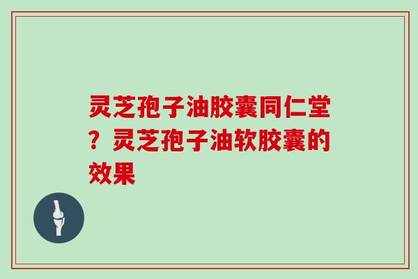 灵芝孢子油胶囊同仁堂？灵芝孢子油软胶囊的效果