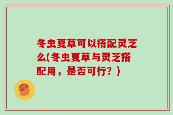 冬虫夏草可以搭配灵芝么(冬虫夏草与灵芝搭配用，是否可行？)