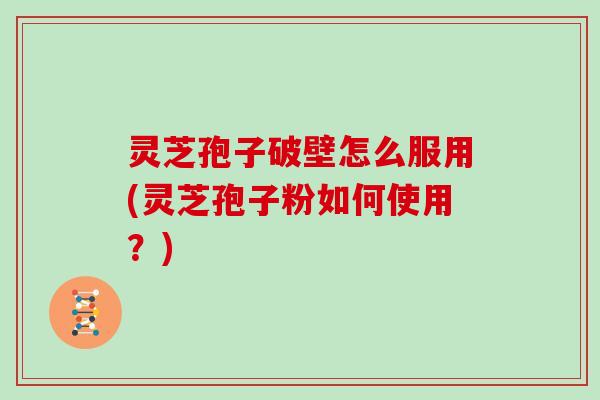 灵芝孢子破壁怎么服用(灵芝孢子粉如何使用？)