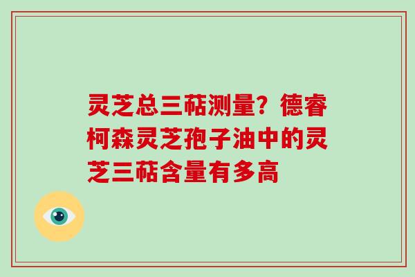 灵芝总三萜测量？德睿柯森灵芝孢子油中的灵芝三萜含量有多高