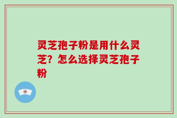 灵芝孢子粉是用什么灵芝？怎么选择灵芝孢子粉