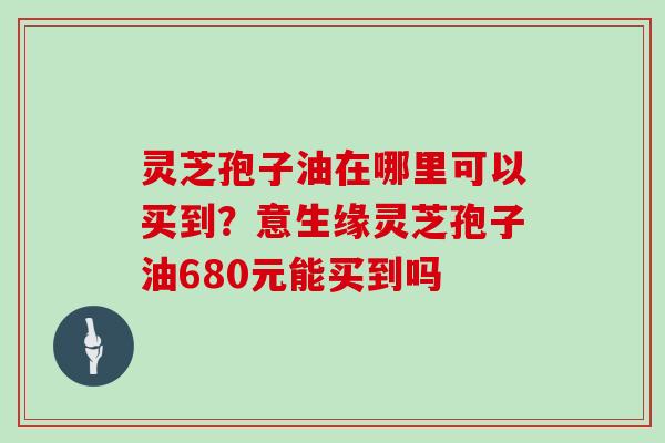 灵芝孢子油在哪里可以买到？意生缘灵芝孢子油680元能买到吗