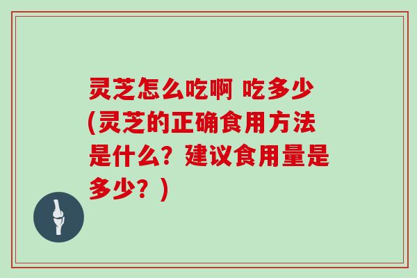 灵芝怎么吃啊 吃多少(灵芝的正确食用方法是什么？建议食用量是多少？)