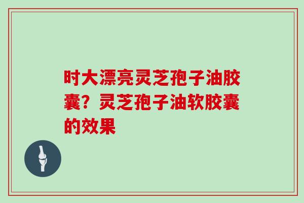时大漂亮灵芝孢子油胶囊?灵芝孢子油软胶囊的效果-第1张图片-灵芝大师 时大漂亮灵芝孢子油胶囊?灵芝孢子油软胶囊的效果-第1张图片-灵芝大师