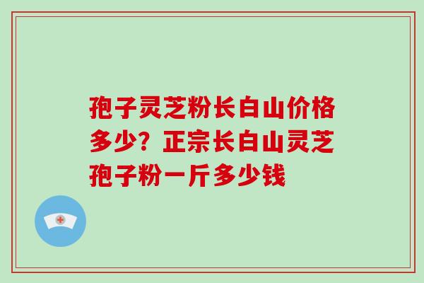 孢子灵芝粉长白山价格多少？正宗长白山灵芝孢子粉一斤多少钱
