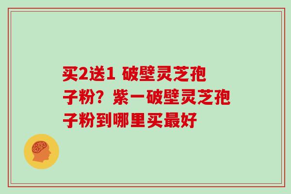 买2送1 破壁灵芝孢子粉？紫一破壁灵芝孢子粉到哪里买最好