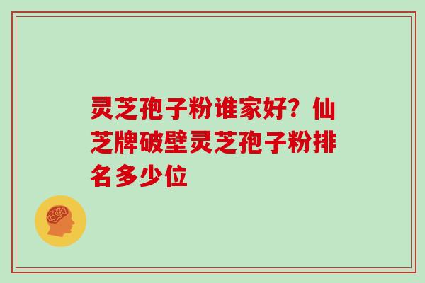 灵芝孢子粉谁家好？仙芝牌破壁灵芝孢子粉排名多少位