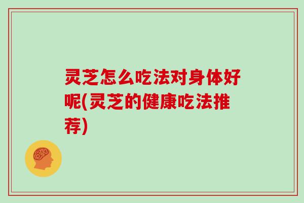 灵芝怎么吃法对身体好呢(灵芝的健康吃法推荐)