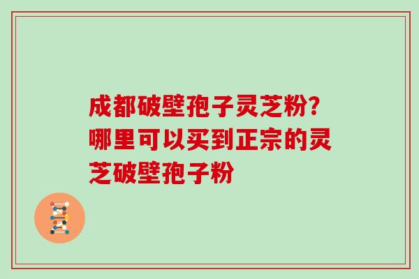 成都破壁孢子灵芝粉？哪里可以买到正宗的灵芝破壁孢子粉