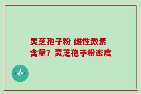 灵芝孢子粉 雌性激素含量？灵芝孢子粉密度