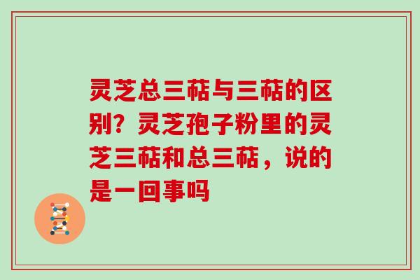 灵芝总三萜与三萜的区别？灵芝孢子粉里的灵芝三萜和总三萜，说的是一回事吗