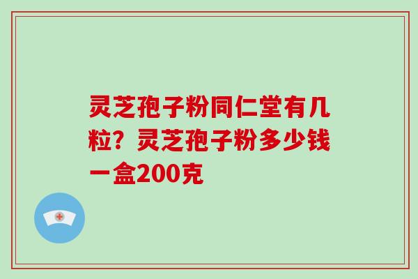 灵芝孢子粉同仁堂有几粒？灵芝孢子粉多少钱一盒200克
