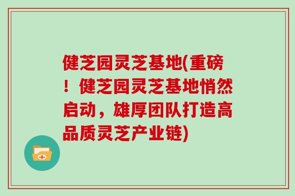 健芝园灵芝基地(重磅！健芝园灵芝基地悄然启动，雄厚团队打造高品质灵芝产业链)