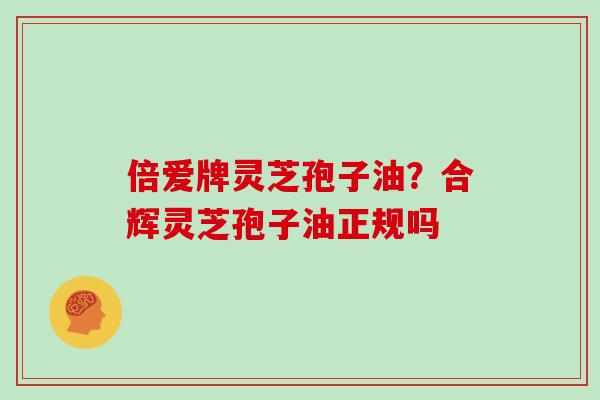 倍爱牌灵芝孢子油？合辉灵芝孢子油正规吗