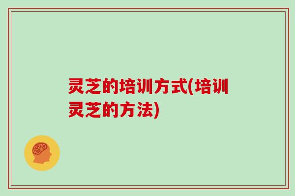 灵芝的培训方式(培训灵芝的方法)