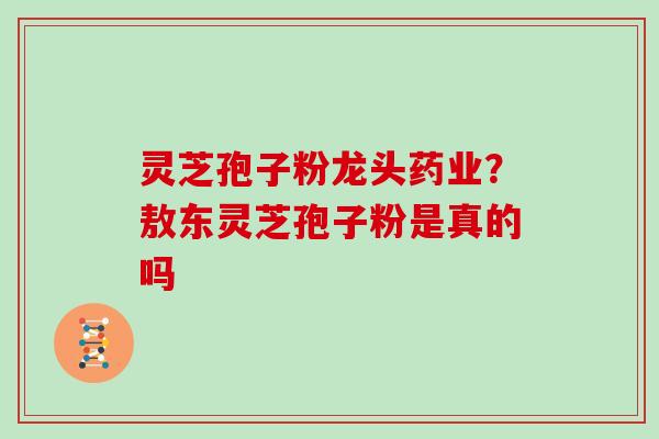 灵芝孢子粉龙头药业？敖东灵芝孢子粉是真的吗