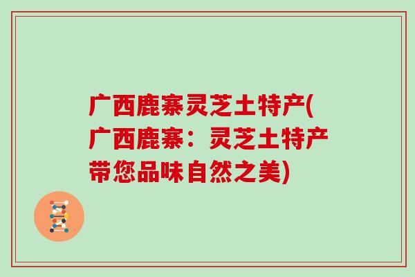 广西鹿寨灵芝土特产(广西鹿寨：灵芝土特产带您品味自然之美)