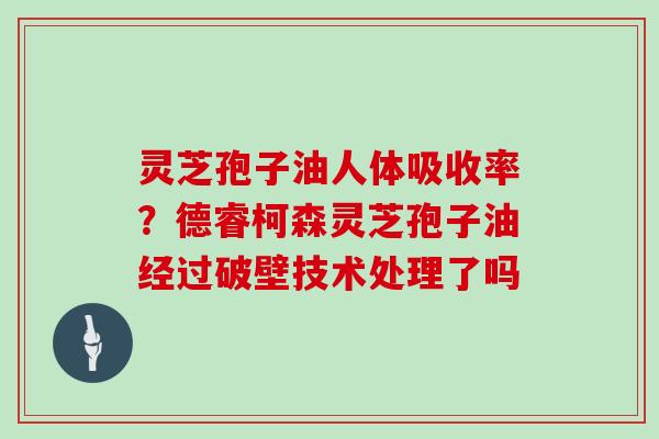 灵芝孢子油人体吸收率？德睿柯森灵芝孢子油经过破壁技术处理了吗