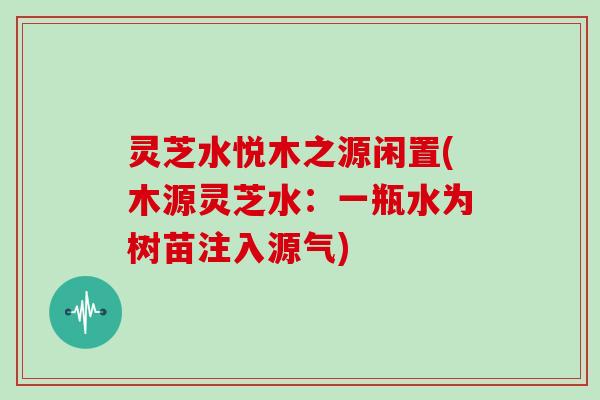灵芝水悦木之源闲置(木源灵芝水：一瓶水为树苗注入源气)