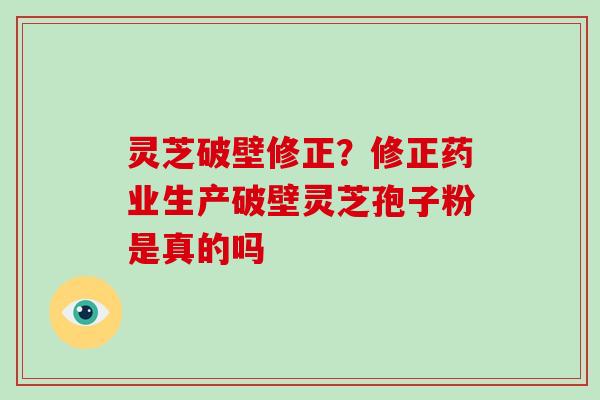 灵芝破壁修正？修正药业生产破壁灵芝孢子粉是真的吗