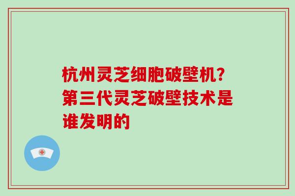 杭州灵芝细胞破壁机？第三代灵芝破壁技术是谁发明的