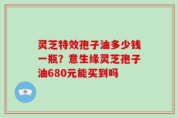 灵芝特效孢子油多少钱一瓶？意生缘灵芝孢子油680元能买到吗