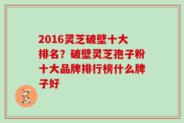 2016灵芝破壁十大排名？破壁灵芝孢子粉十大品牌排行榜什么牌子好
