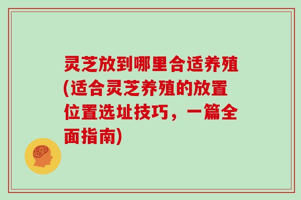 灵芝放到哪里合适养殖(适合灵芝养殖的放置位置选址技巧，一篇全面指南)