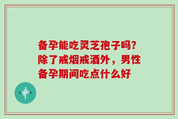 备孕能吃灵芝孢子吗？除了戒烟戒酒外，男性备孕期间吃点什么好