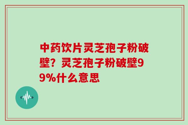中药饮片灵芝孢子粉破壁？灵芝孢子粉破壁99%什么意思