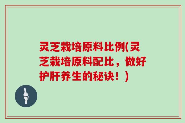 灵芝栽培原料比例(灵芝栽培原料配比，做好护肝养生的秘诀！)