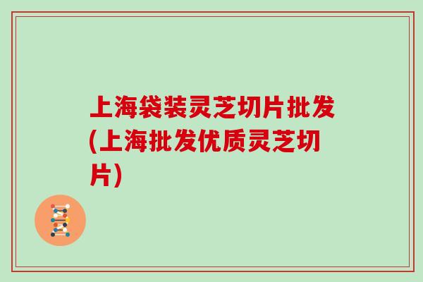 上海袋装灵芝切片批发(上海批发优质灵芝切片)