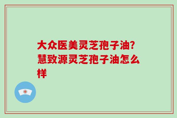 大众医美灵芝孢子油？慧致源灵芝孢子油怎么样