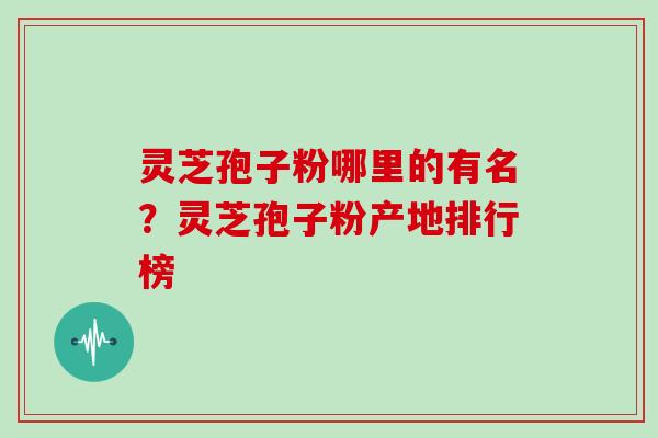 灵芝孢子粉哪里的有名？灵芝孢子粉产地排行榜