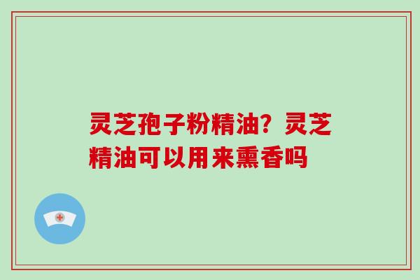 灵芝孢子粉精油?灵芝精油可以用来熏香吗-第1张图片-灵芝大师 灵芝孢子粉精油?灵芝精油可以用来熏香吗-第1张图片-灵芝大师