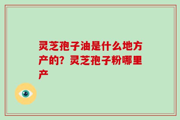 灵芝孢子油是什么地方产的？灵芝孢子粉哪里产