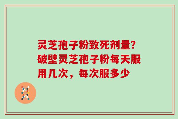 灵芝孢子粉致死剂量？破壁灵芝孢子粉每天服用几次，每次服多少