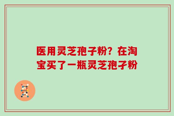 医用灵芝孢子粉？在淘宝买了一瓶灵芝孢孑粉