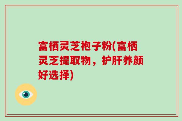 富栖灵芝袍子粉(富栖灵芝提取物，护肝养颜好选择)