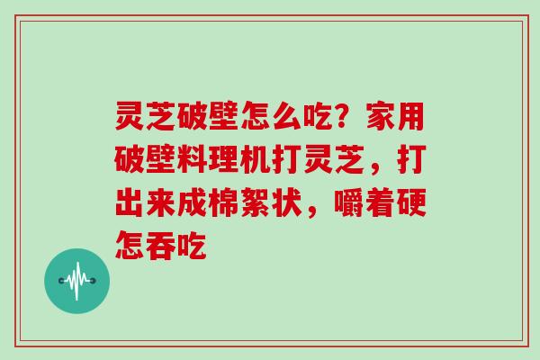 灵芝破壁怎么吃？家用破壁料理机打灵芝，打出来成棉絮状，嚼着硬怎吞吃