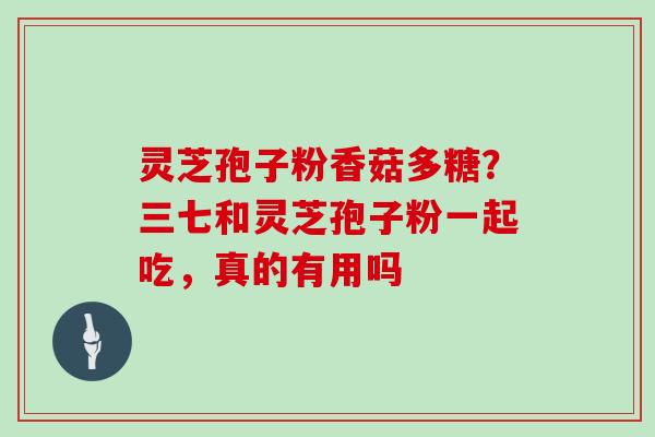 灵芝孢子粉香菇多糖？三七和灵芝孢子粉一起吃，真的有用吗