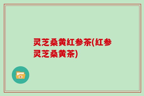 灵芝桑黄红参茶(红参灵芝桑黄茶)