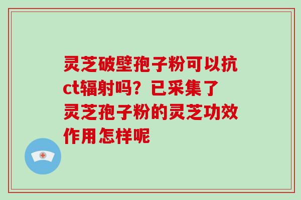 灵芝破壁孢子粉可以抗ct辐射吗？已采集了灵芝孢子粉的灵芝功效作用怎样呢