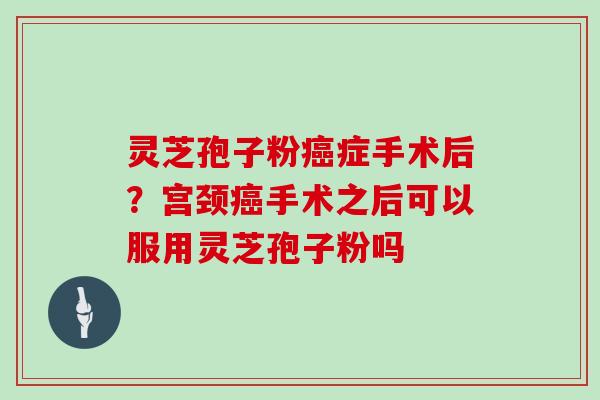 灵芝孢子粉癌症手术后?宫颈癌手术之后可以服用灵芝孢子粉吗-第1张图片-灵芝大师 灵芝孢子粉癌症手术后?宫颈癌手术之后可以服用灵芝孢子粉吗-第1张图片-灵芝大师