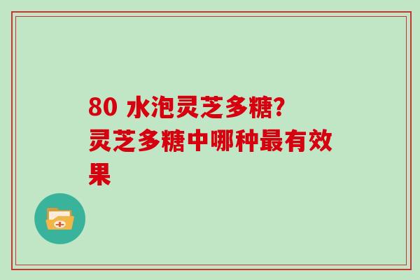 80 水泡灵芝多糖？灵芝多糖中哪种最有效果
