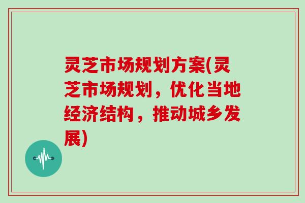 灵芝市场规划方案(灵芝市场规划，优化当地经济结构，推动城乡发展)