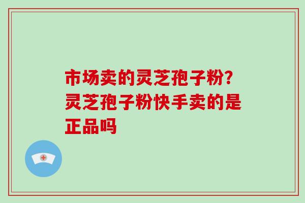 市场卖的灵芝孢子粉？灵芝孢子粉快手卖的是正品吗