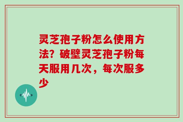 灵芝孢子粉怎么使用方法？破壁灵芝孢子粉每天服用几次，每次服多少