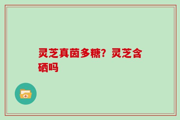 灵芝真茵多糖？灵芝含硒吗