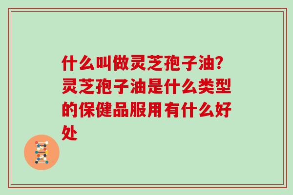 什么叫做灵芝孢子油？灵芝孢子油是什么类型的保健品服用有什么好处